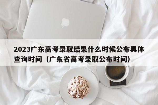 2023广东高考录取结果什么时候公布具体查询时间（广东省高考录取公布时间）-第1张图片