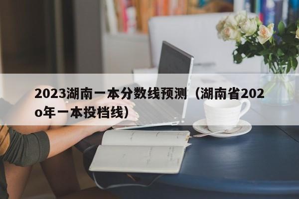 2023湖南一本分数线预测（湖南省202o年一本投档线）-第1张图片