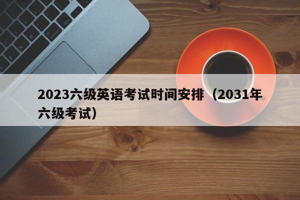 2023六级英语考试时间安排（2031年六级考试）-第1张图片