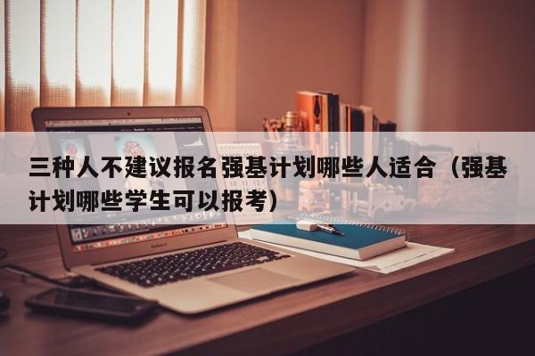 三种人不建议报名强基计划哪些人适合（强基计划哪些学生可以报考）-第1张图片