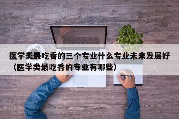 医学类最吃香的三个专业什么专业未来发展好（医学类最吃香的专业有哪些）-第1张图片