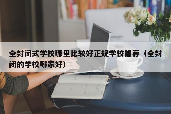 全封闭式学校哪里比较好正规学校推荐（全封闭的学校哪家好）-第1张图片