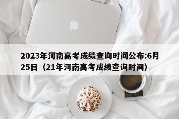 2023年河南高考成绩查询时间公布:6月25日（21年河南高考成绩查询时间）-第1张图片