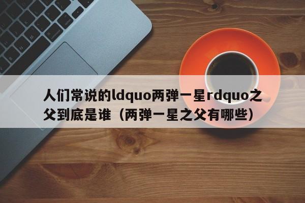 人们常说的ldquo两弹一星rdquo之父到底是谁（两弹一星之父有哪些）-第1张图片