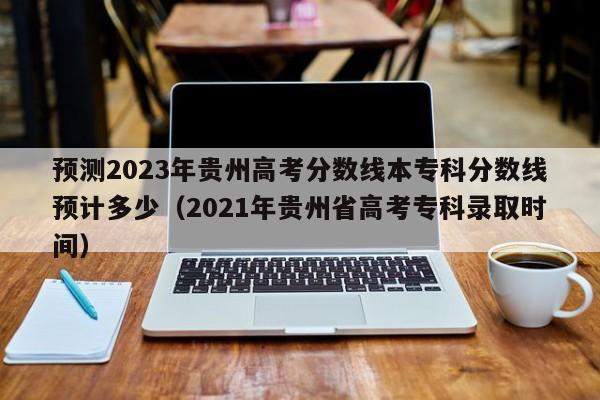 预测2023年贵州高考分数线本专科分数线预计多少（2021年贵州省高考专科录取时间）-第1张图片