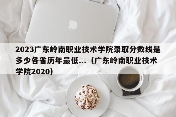 2023广东岭南职业技术学院录取分数线是多少各省历年最低...（广东岭南职业技术学院2020）-第1张图片