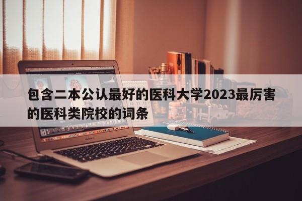 包含二本公认最好的医科大学2023最厉害的医科类院校的词条-第1张图片