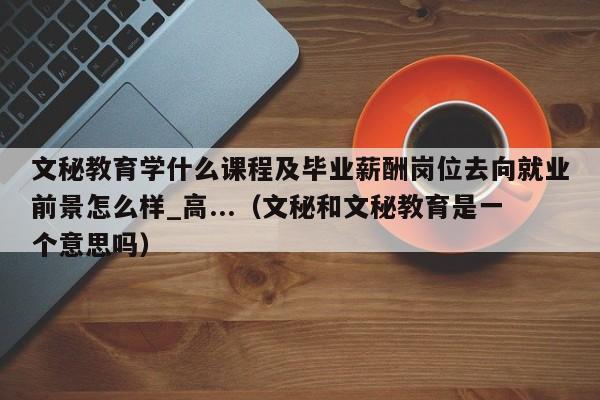 文秘教育学什么课程及毕业薪酬岗位去向就业前景怎么样_高...（文秘和文秘教育是一个意思吗）-第1张图片