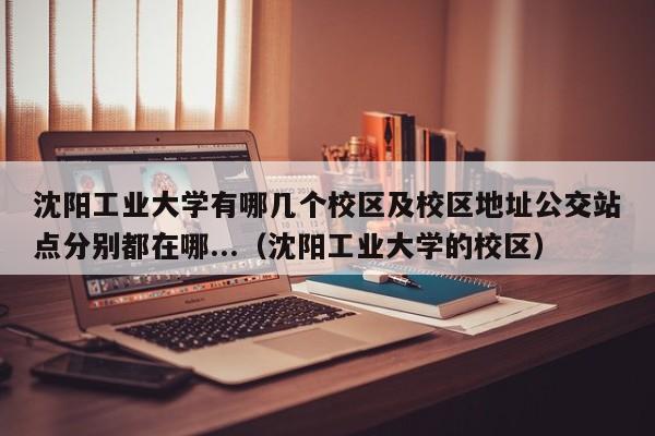 沈阳工业大学有哪几个校区及校区地址公交站点分别都在哪...（沈阳工业大学的校区）-第1张图片