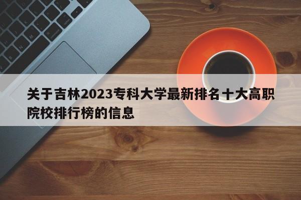 关于吉林2023专科大学最新排名十大高职院校排行榜的信息-第1张图片