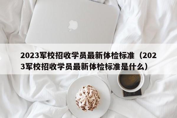 2023军校招收学员最新体检标准（2023军校招收学员最新体检标准是什么）-第1张图片