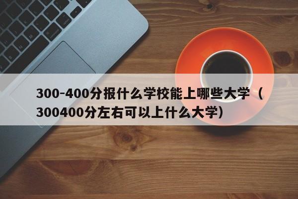 300-400分报什么学校能上哪些大学（300400分左右可以上什么大学）-第1张图片