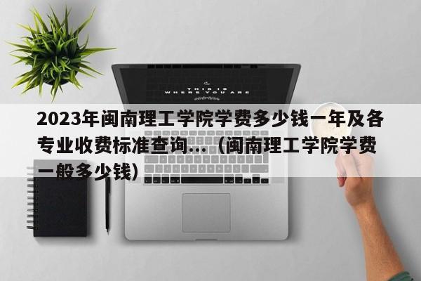 2023年闽南理工学院学费多少钱一年及各专业收费标准查询...（闽南理工学院学费一般多少钱）-第1张图片