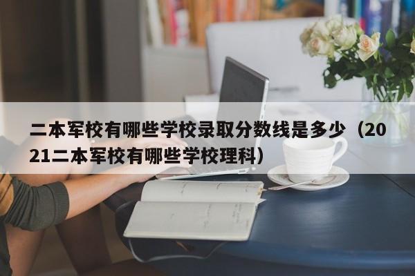 二本军校有哪些学校录取分数线是多少（2021二本军校有哪些学校理科）-第1张图片