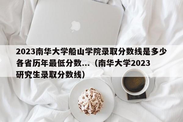 2023南华大学船山学院录取分数线是多少各省历年最低分数...（南华大学2023研究生录取分数线）-第1张图片