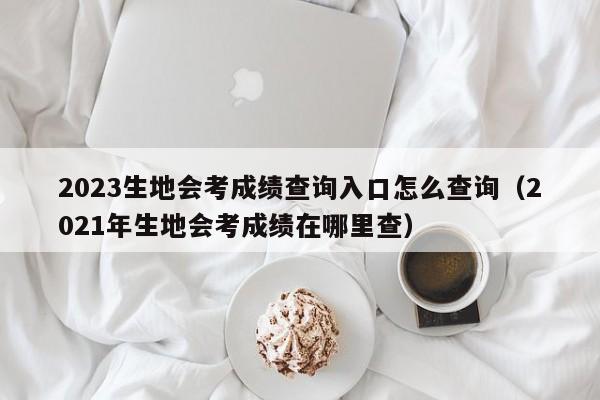 2023生地会考成绩查询入口怎么查询（2021年生地会考成绩在哪里查）-第1张图片