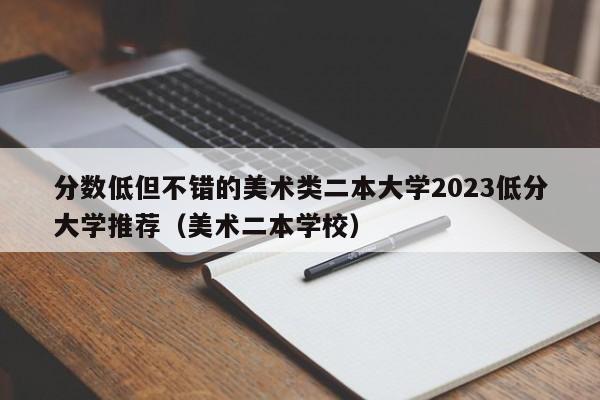 分数低但不错的美术类二本大学2023低分大学推荐（美术二本学校）-第1张图片