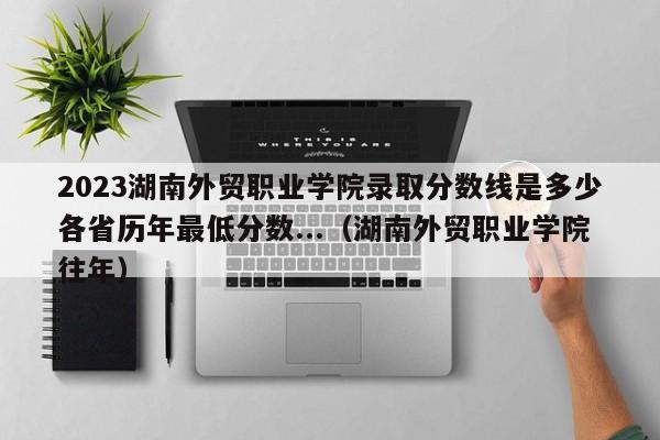 2023湖南外贸职业学院录取分数线是多少各省历年最低分数...（湖南外贸职业学院往年）-第1张图片