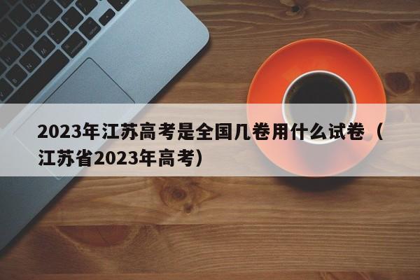 2023年江苏高考是全国几卷用什么试卷（江苏省2023年高考）-第1张图片