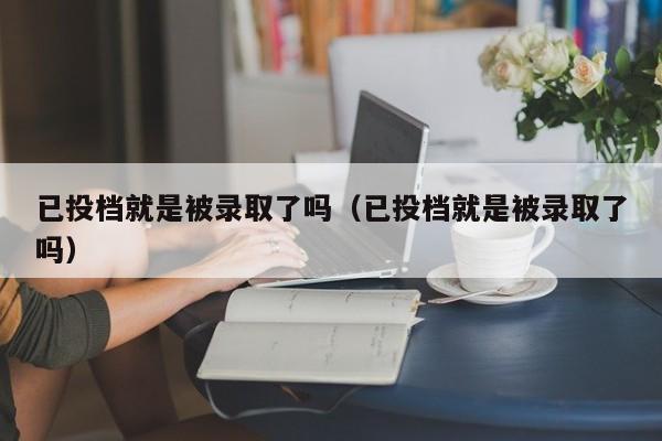 已投档就是被录取了吗（已投档就是被录取了吗）-第1张图片