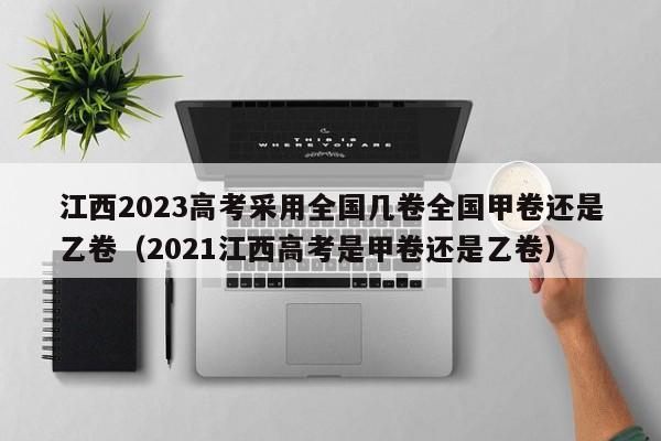 江西2023高考采用全国几卷全国甲卷还是乙卷（2021江西高考是甲卷还是乙卷）-第1张图片