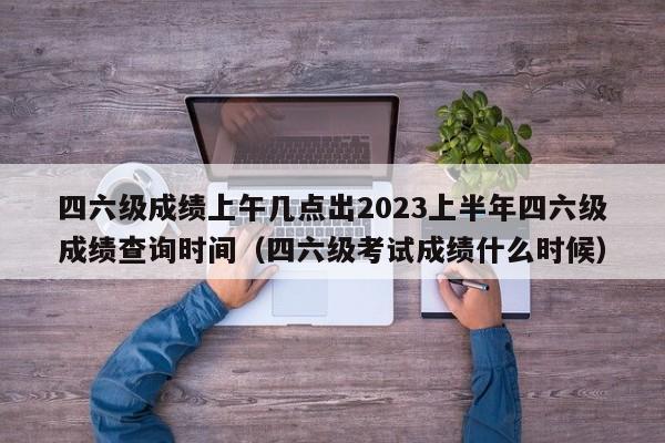 四六级成绩上午几点出2023上半年四六级成绩查询时间（四六级考试成绩什么时候）-第1张图片