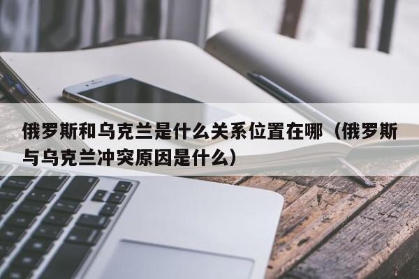 俄罗斯和乌克兰是什么关系位置在哪（俄罗斯与乌克兰冲突原因是什么）-第1张图片