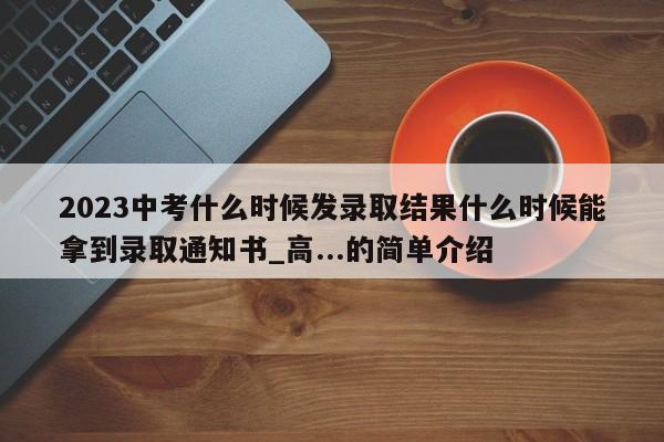 2023中考什么时候发录取结果什么时候能拿到录取通知书_高...的简单介绍-第1张图片