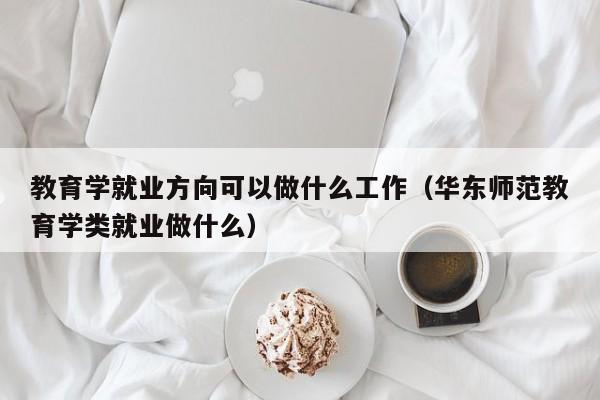 教育学就业方向可以做什么工作（华东师范教育学类就业做什么）-第1张图片