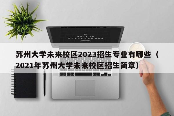 苏州大学未来校区2023招生专业有哪些（2021年苏州大学未来校区招生简章）-第1张图片