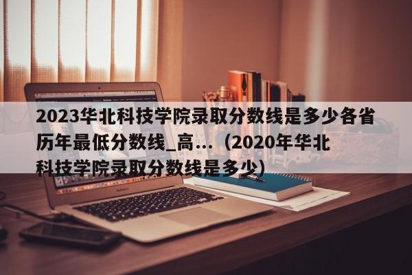 2023华北科技学院录取分数线是多少各省历年最低分数线_高...（2020年华北科技学院录取分数线是多少）-第1张图片