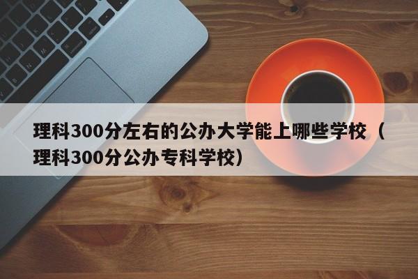 理科300分左右的公办大学能上哪些学校（理科300分公办专科学校）-第1张图片