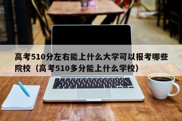 高考510分左右能上什么大学可以报考哪些院校（高考510多分能上什么学校）-第1张图片