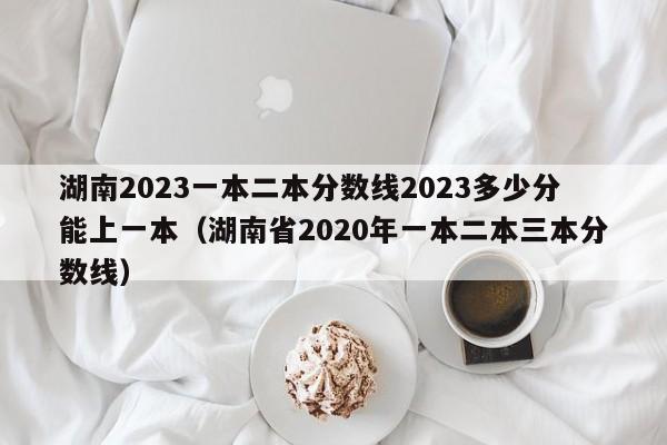 湖南2023一本二本分数线2023多少分能上一本（湖南省2020年一本二本三本分数线）-第1张图片