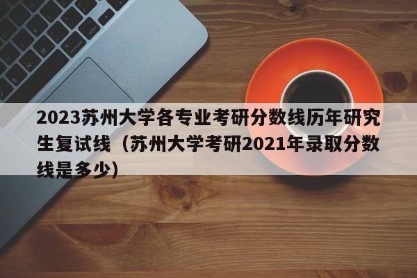 2023苏州大学各专业考研分数线历年研究生复试线（苏州大学考研2021年录取分数线是多少）-第1张图片