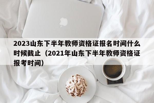 2023山东下半年教师资格证报名时间什么时候截止（2021年山东下半年教师资格证报考时间）-第1张图片