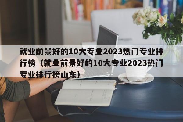 就业前景好的10大专业2023热门专业排行榜（就业前景好的10大专业2023热门专业排行榜山东）-第1张图片