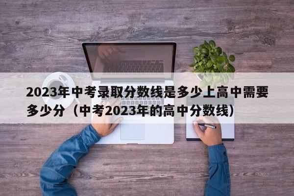 2023年中考录取分数线是多少上高中需要多少分（中考2023年的高中分数线）-第1张图片