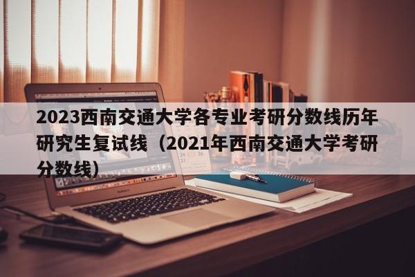 2023西南交通大学各专业考研分数线历年研究生复试线（2021年西南交通大学考研分数线）-第1张图片