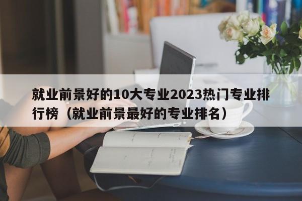 就业前景好的10大专业2023热门专业排行榜（就业前景最好的专业排名）-第1张图片