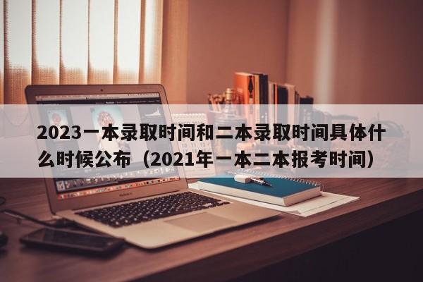 2023一本录取时间和二本录取时间具体什么时候公布（2021年一本二本报考时间）-第1张图片