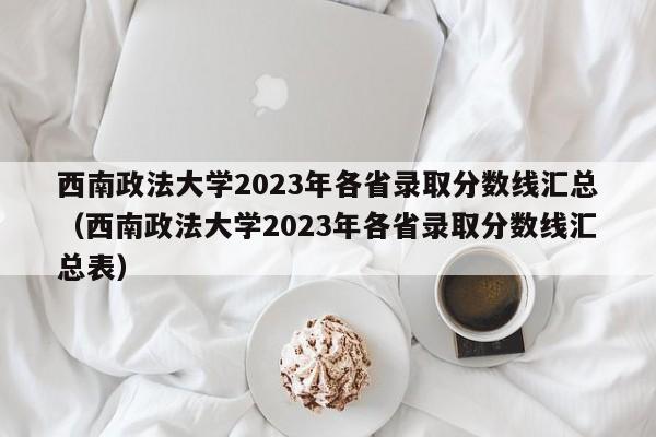 西南政法大学2023年各省录取分数线汇总（西南政法大学2023年各省录取分数线汇总表）-第1张图片