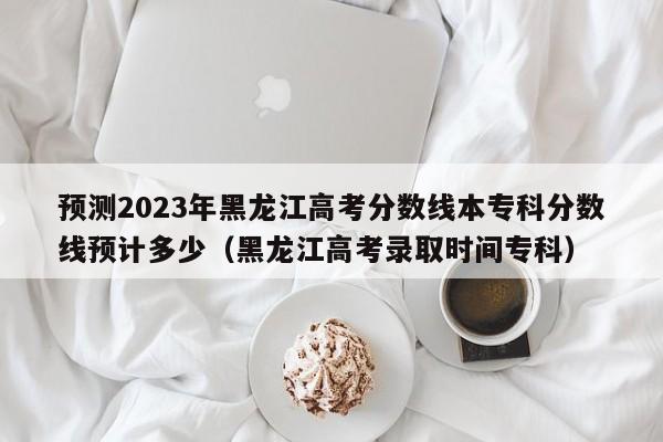 预测2023年黑龙江高考分数线本专科分数线预计多少（黑龙江高考录取时间专科）-第1张图片