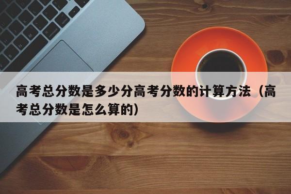 高考总分数是多少分高考分数的计算方法（高考总分数是怎么算的）-第1张图片