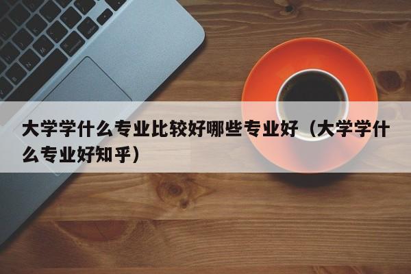 大学学什么专业比较好哪些专业好（大学学什么专业好知乎）-第1张图片