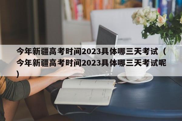 今年新疆高考时间2023具体哪三天考试（今年新疆高考时间2023具体哪三天考试呢）-第1张图片