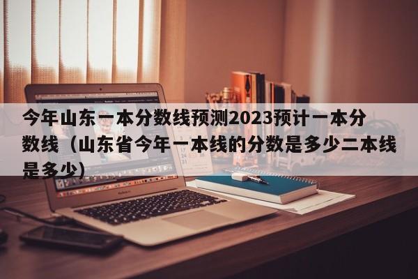 今年山东一本分数线预测2023预计一本分数线（山东省今年一本线的分数是多少二本线是多少）-第1张图片