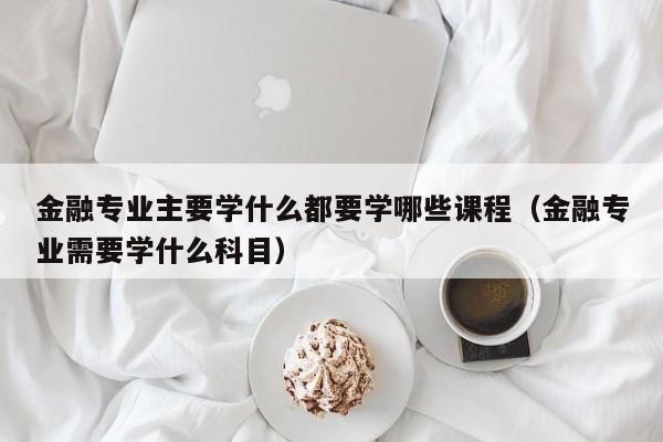 金融专业主要学什么都要学哪些课程（金融专业需要学什么科目）-第1张图片