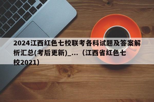 2024江西红色七校联考各科试题及答案解析汇总(考后更新)_...（江西省红色七校2021）-第1张图片