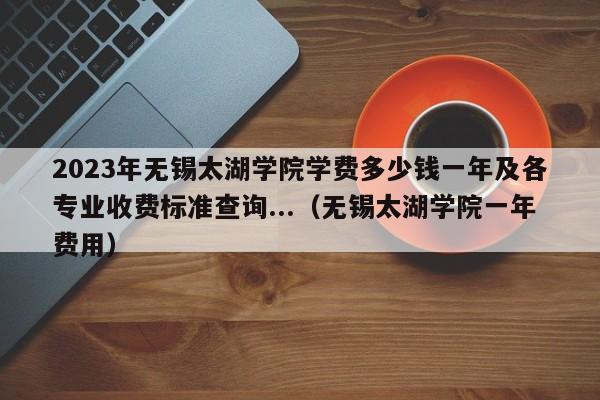 2023年无锡太湖学院学费多少钱一年及各专业收费标准查询...（无锡太湖学院一年费用）-第1张图片